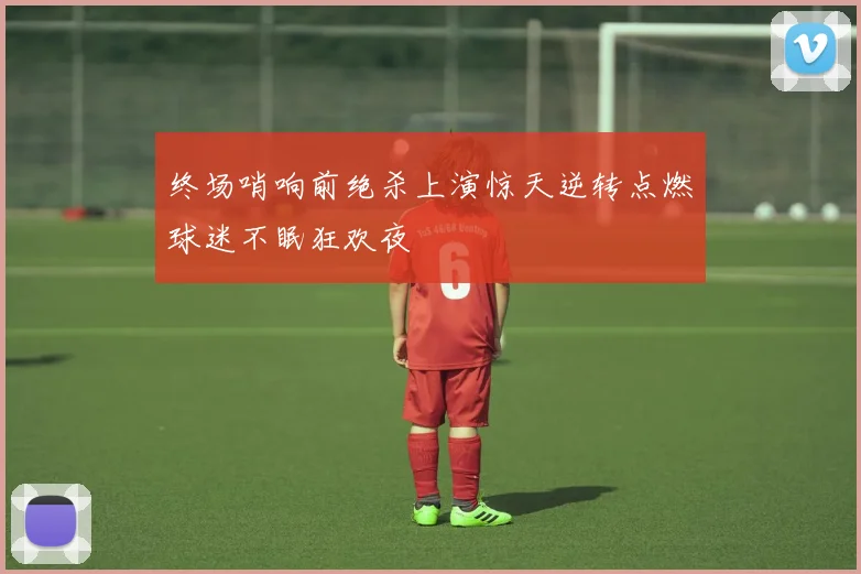 终场哨响前绝杀上演惊天逆转点燃球迷不眠狂欢夜